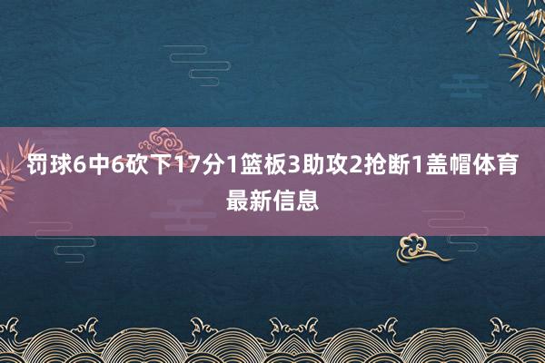 罚球6中6砍下17分1篮板3助攻2抢断1盖帽体育最新信息