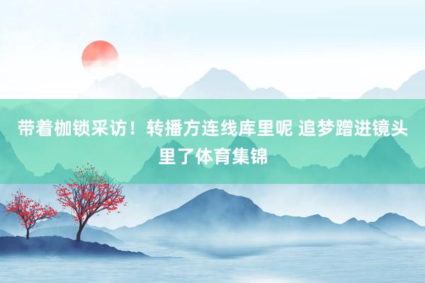 带着枷锁采访！转播方连线库里呢 追梦蹭进镜头里了体育集锦