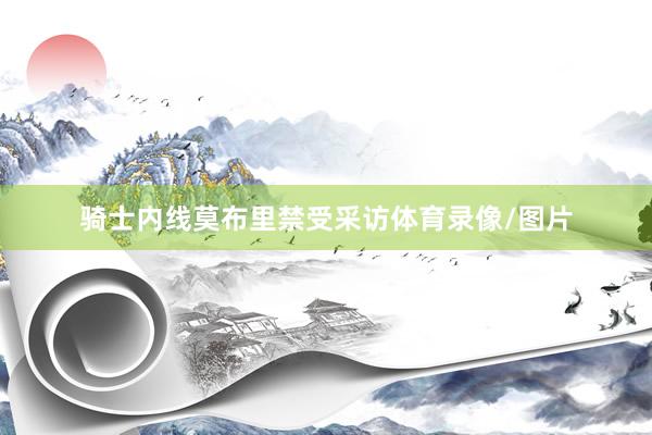 骑士内线莫布里禁受采访体育录像/图片