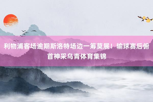利物浦客场逾期斯洛特场边一筹莫展！输球赛后俯首神采乌青体育集锦