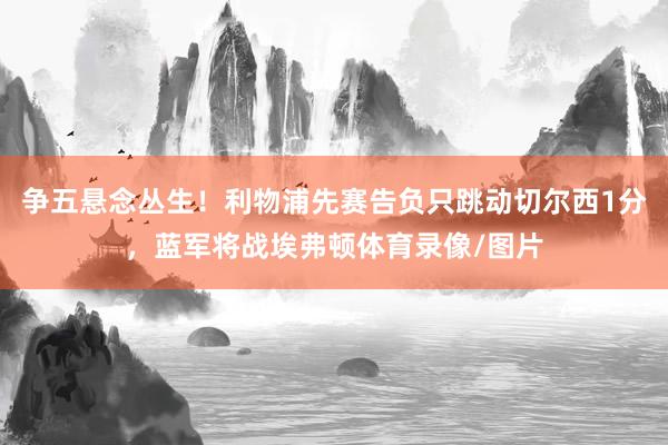 争五悬念丛生！利物浦先赛告负只跳动切尔西1分，蓝军将战埃弗顿体育录像/图片