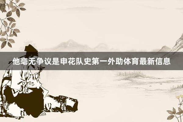 他毫无争议是申花队史第一外助体育最新信息