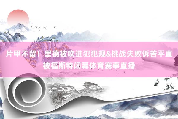 片甲不留！里德被吹进犯犯规&挑战失败诉苦平直被福斯特闭幕体育赛事直播
