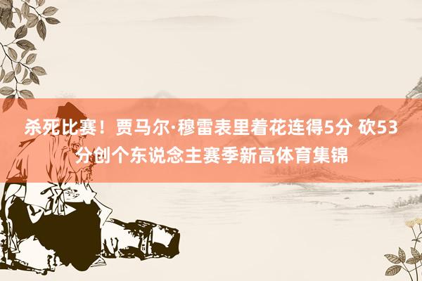 杀死比赛！贾马尔·穆雷表里着花连得5分 砍53分创个东说念主赛季新高体育集锦