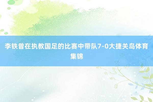 李铁曾在执教国足的比赛中带队7-0大捷关岛体育集锦