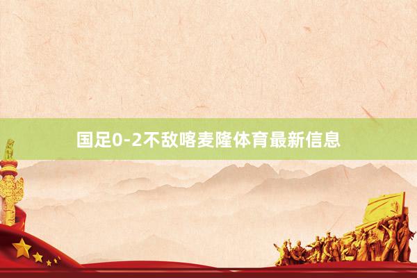 国足0-2不敌喀麦隆体育最新信息
