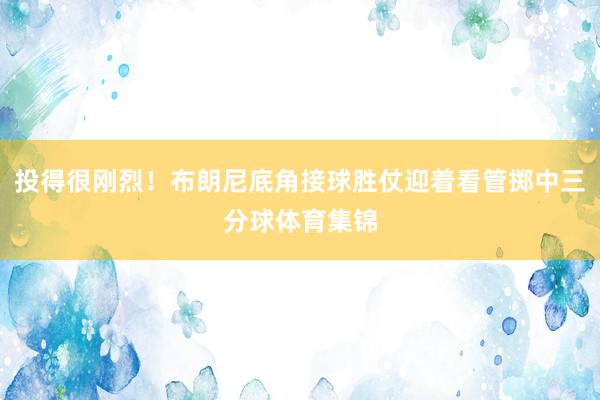 投得很刚烈！布朗尼底角接球胜仗迎着看管掷中三分球体育集锦