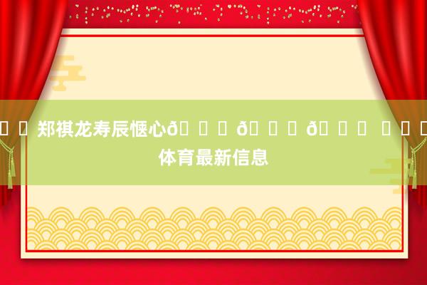㊗️郑祺龙寿辰惬心🎉🎁🎉 ​​​体育最新信息
