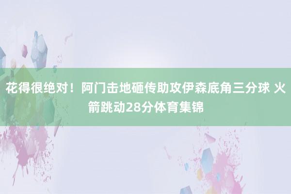 花得很绝对！阿门击地砸传助攻伊森底角三分球 火箭跳动28分体育集锦