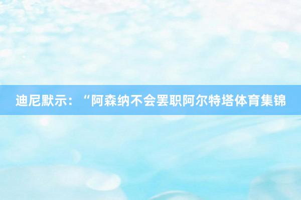 迪尼默示：“阿森纳不会罢职阿尔特塔体育集锦