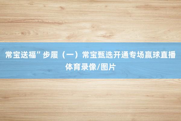常宝送福”步履（一）常宝甄选开通专场赢球直播体育录像/图片