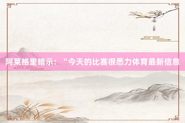 阿莱格里暗示:“今天的比赛很悉力体育最新信息
