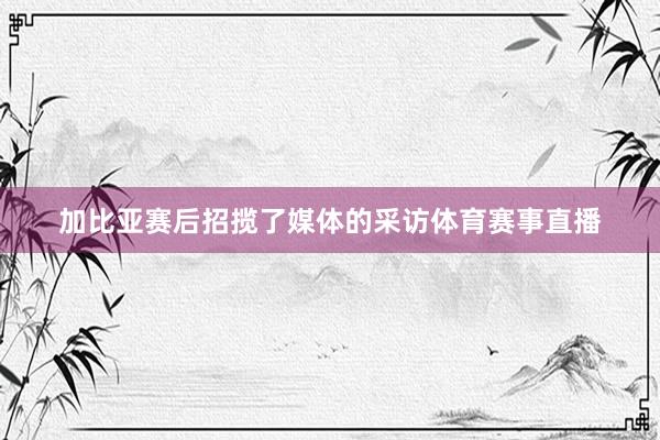 加比亚赛后招揽了媒体的采访体育赛事直播
