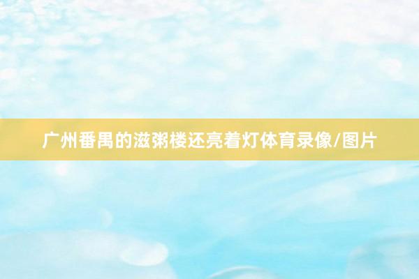 广州番禺的滋粥楼还亮着灯体育录像/图片