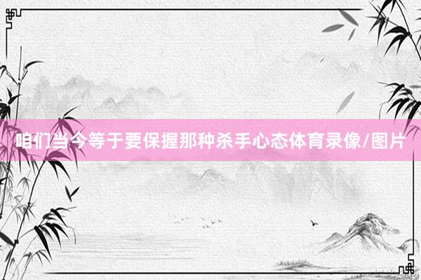 咱们当今等于要保握那种杀手心态体育录像/图片