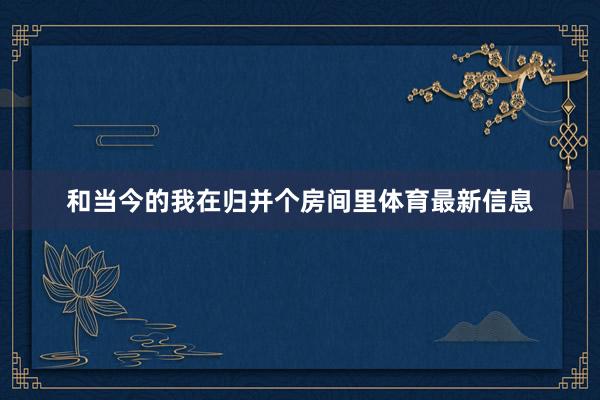 和当今的我在归并个房间里体育最新信息