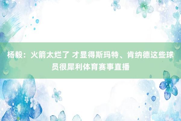 杨毅：火箭太烂了 才显得斯玛特、肯纳德这些球员很犀利体育赛事直播
