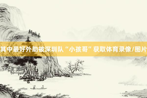 其中最好外助被深圳队“小孩哥”获取体育录像/图片