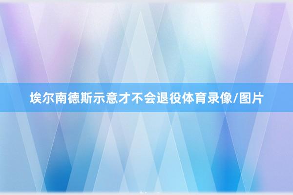 埃尔南德斯示意才不会退役体育录像/图片