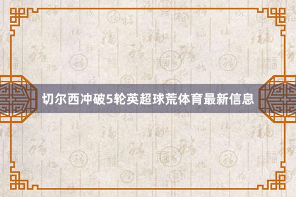 切尔西冲破5轮英超球荒体育最新信息