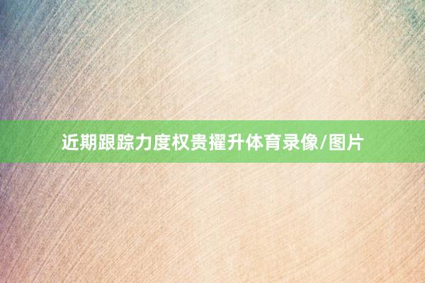 近期跟踪力度权贵擢升体育录像/图片