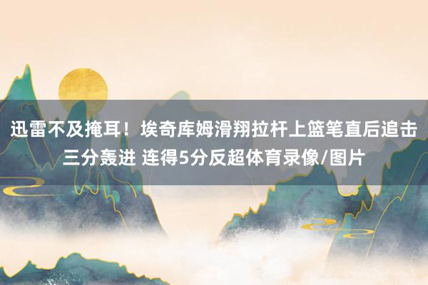 迅雷不及掩耳！埃奇库姆滑翔拉杆上篮笔直后追击三分轰进 连得5分反超体育录像/图片