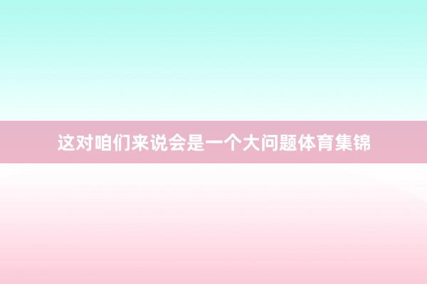 这对咱们来说会是一个大问题体育集锦