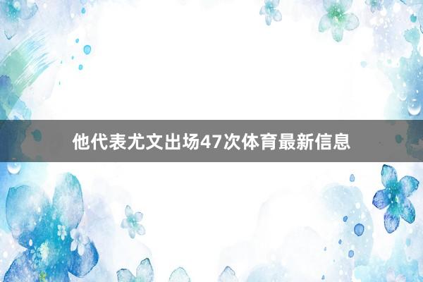 他代表尤文出场47次体育最新信息