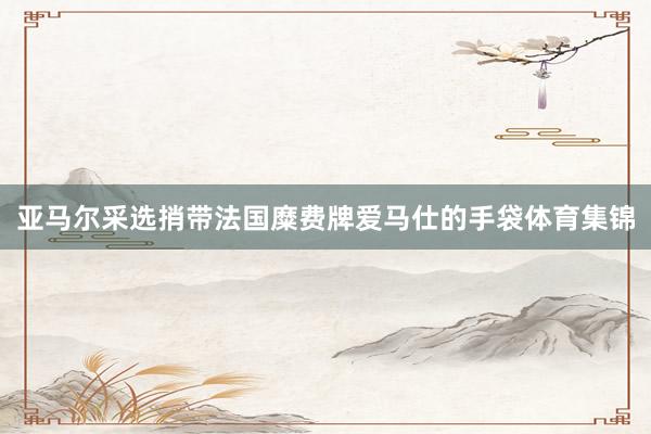 亚马尔采选捎带法国糜费牌爱马仕的手袋体育集锦