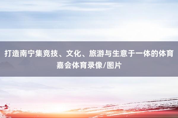 打造南宁集竞技、文化、旅游与生意于一体的体育嘉会体育录像/图片