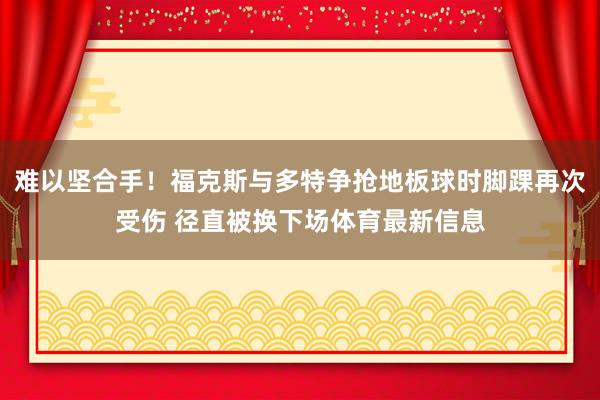 难以坚合手！福克斯与多特争抢地板球时脚踝再次受伤 径直被换下场体育最新信息