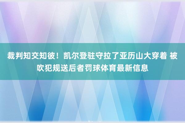 裁判知交知彼！凯尔登驻守拉了亚历山大穿着 被吹犯规送后者罚球体育最新信息