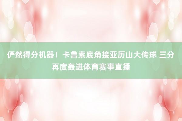 俨然得分机器！卡鲁索底角接亚历山大传球 三分再度轰进体育赛事直播