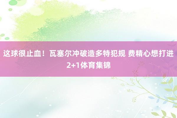 这球很止血！瓦塞尔冲破造多特犯规 费精心想打进2+1体育集锦