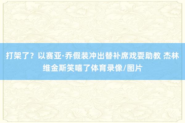 打架了？以赛亚·乔假装冲出替补席戏耍助教 杰林维金斯笑嘻了体育录像/图片