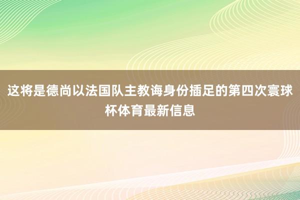 这将是德尚以法国队主教诲身份插足的第四次寰球杯体育最新信息