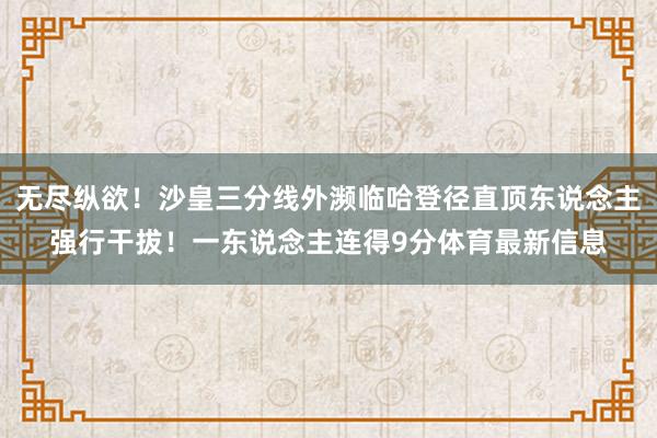 无尽纵欲！沙皇三分线外濒临哈登径直顶东说念主强行干拔！一东说念主连得9分体育最新信息