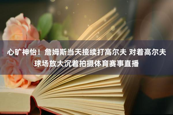心旷神怡！詹姆斯当天接续打高尔夫 对着高尔夫球场放大沉着拍摄体育赛事直播