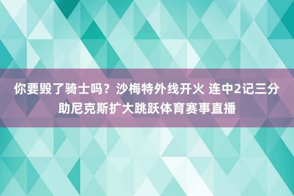 你要毁了骑士吗？沙梅特外线开火 连中2记三分助尼克斯扩大跳跃体育赛事直播
