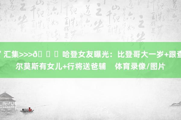”汇集>>>🍑哈登女友曝光：比登哥大一岁+跟查尔莫斯有女儿+行将送爸辅    体育录像/图片