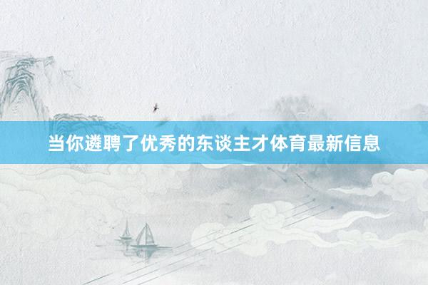 当你遴聘了优秀的东谈主才体育最新信息