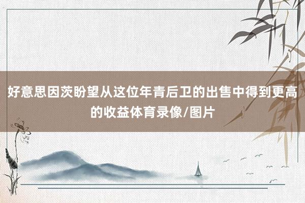 好意思因茨盼望从这位年青后卫的出售中得到更高的收益体育录像/图片