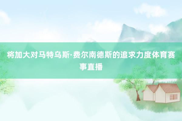 将加大对马特乌斯·费尔南德斯的追求力度体育赛事直播