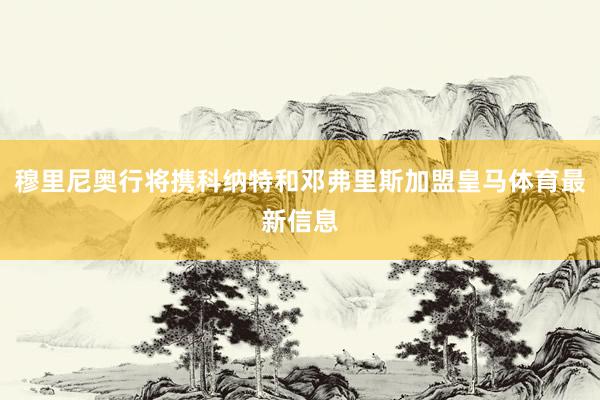 穆里尼奥行将携科纳特和邓弗里斯加盟皇马体育最新信息