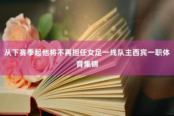 从下赛季起他将不再担任女足一线队主西宾一职体育集锦