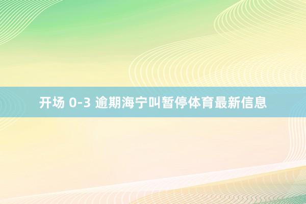 开场 0-3 逾期海宁叫暂停体育最新信息
