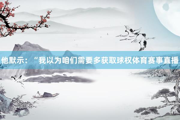 他默示:“我以为咱们需要多获取球权体育赛事直播