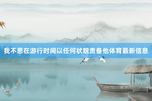 我不思在游行时间以任何状貌责备他体育最新信息
