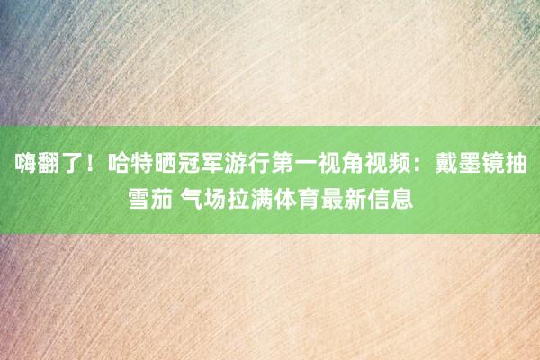 嗨翻了!哈特晒冠军游行第一视角视频:戴墨镜抽雪茄 气场拉满体育最新信息