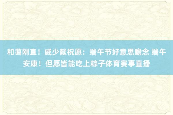 和蔼刚直!威少献祝愿:端午节好意思瞻念 端午安康!但愿皆能吃上粽子体育赛事直播